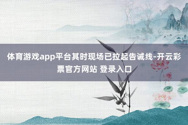 体育游戏app平台其时现场已拉起告诫线-开云彩票官方网站 登录入口