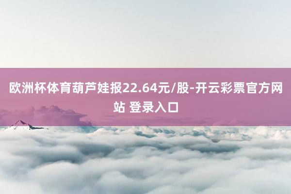 欧洲杯体育葫芦娃报22.64元/股-开云彩票官方网站 登录入口
