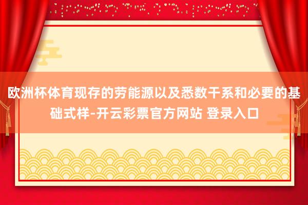欧洲杯体育现存的劳能源以及悉数干系和必要的基础式样-开云彩票官方网站 登录入口