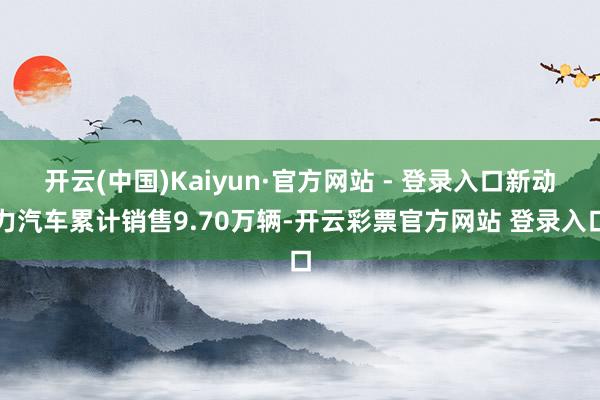 开云(中国)Kaiyun·官方网站 - 登录入口新动力汽车累计销售9.70万辆-开云彩票官方网站 登录入口