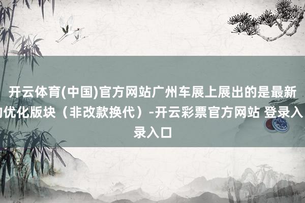 开云体育(中国)官方网站广州车展上展出的是最新的优化版块（非改款换代）-开云彩票官方网站 登录入口