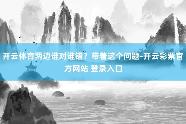 开云体育两边谁对谁错？带着这个问题-开云彩票官方网站 登录入口