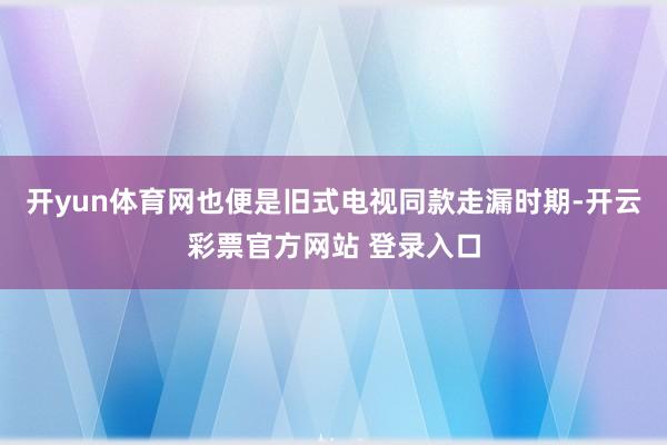 开yun体育网也便是旧式电视同款走漏时期-开云彩票官方网站 登录入口