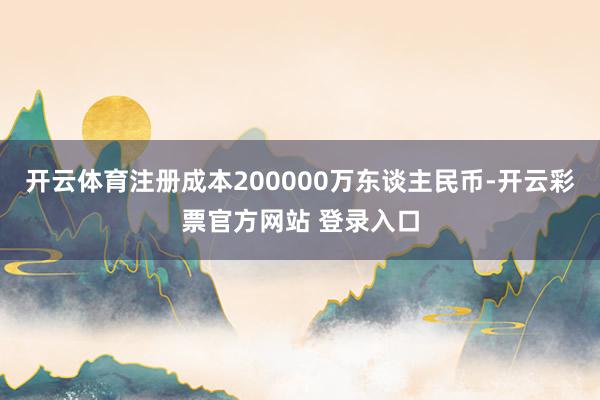 开云体育注册成本200000万东谈主民币-开云彩票官方网站 登录入口