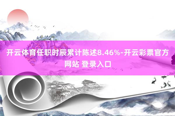 开云体育任职时辰累计陈述8.46%-开云彩票官方网站 登录入口