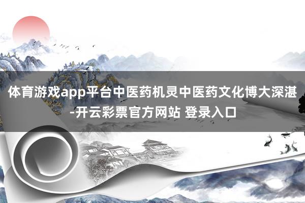 体育游戏app平台中医药机灵中医药文化博大深湛-开云彩票官方网站 登录入口