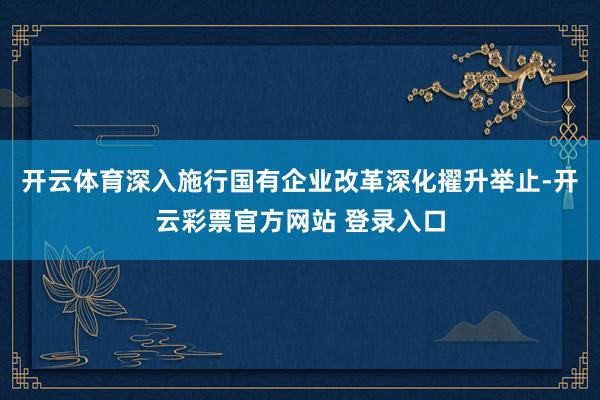 开云体育深入施行国有企业改革深化擢升举止-开云彩票官方网站 登录入口