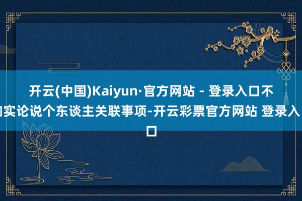 开云(中国)Kaiyun·官方网站 - 登录入口不如实论说个东谈主关联事项-开云彩票官方网站 登录入口