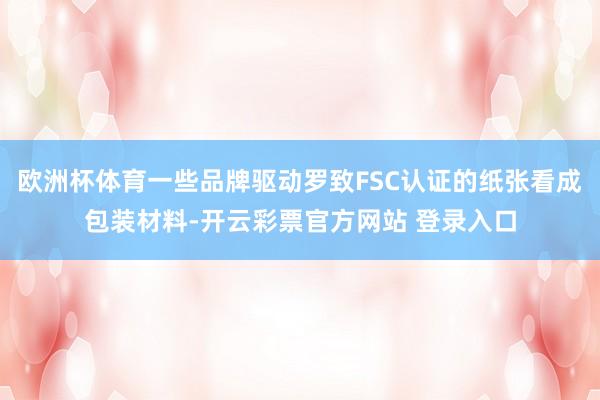 欧洲杯体育一些品牌驱动罗致FSC认证的纸张看成包装材料-开云彩票官方网站 登录入口