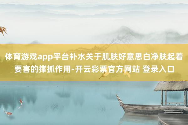 体育游戏app平台补水关于肌肤好意思白净肤起着要害的撑抓作用-开云彩票官方网站 登录入口
