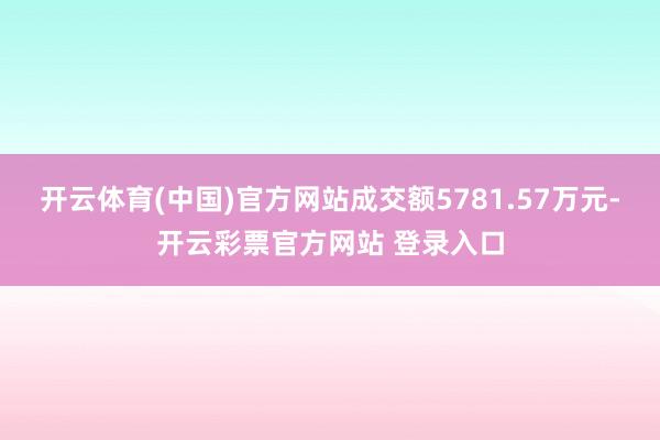 开云体育(中国)官方网站成交额5781.57万元-开云彩票官方网站 登录入口
