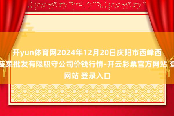 开yun体育网2024年12月20日庆阳市西峰西郊瓜果蔬菜批发有限职守公司价钱行情-开云彩票官方网站 登录入口