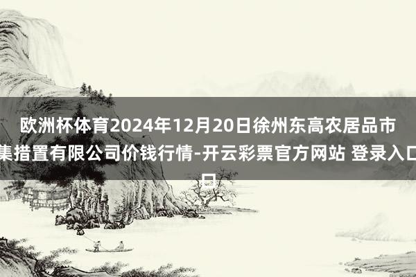 欧洲杯体育2024年12月20日徐州东高农居品市集措置有限公司价钱行情-开云彩票官方网站 登录入口