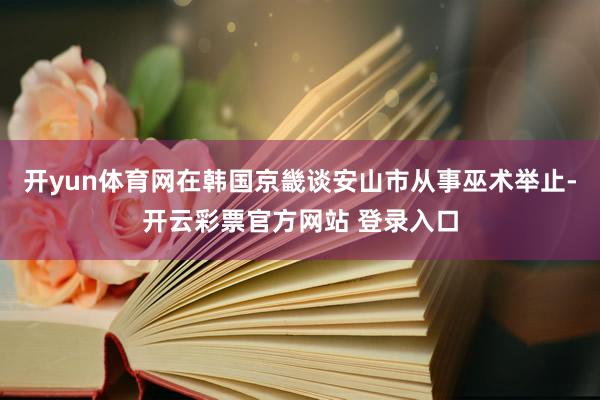 开yun体育网在韩国京畿谈安山市从事巫术举止-开云彩票官方网站 登录入口