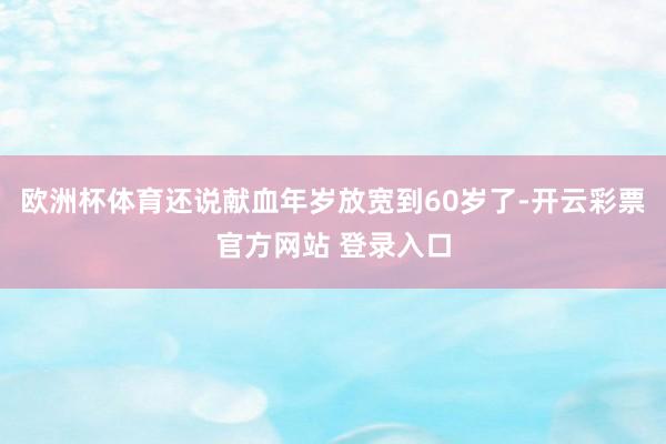 欧洲杯体育还说献血年岁放宽到60岁了-开云彩票官方网站 登录入口