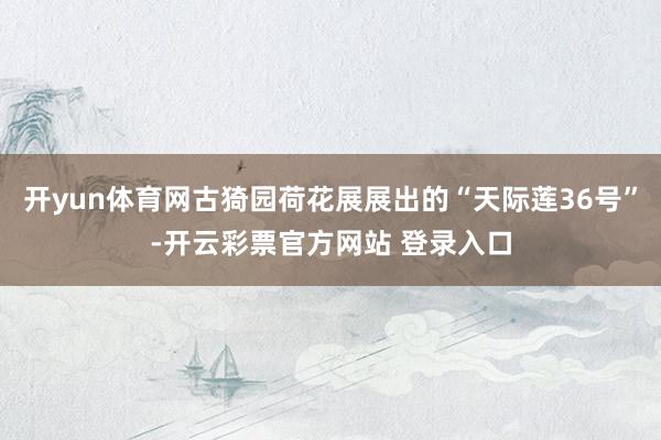 开yun体育网古猗园荷花展展出的“天际莲36号”-开云彩票官方网站 登录入口