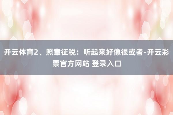 开云体育2、照章征税：听起来好像很或者-开云彩票官方网站 登录入口