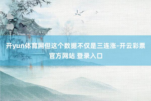 开yun体育网但这个数据不仅是三连涨-开云彩票官方网站 登录入口