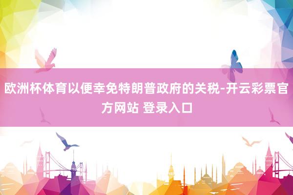 欧洲杯体育以便幸免特朗普政府的关税-开云彩票官方网站 登录入口