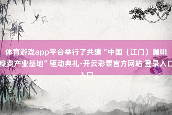 体育游戏app平台举行了共建“中国（江门）咖啡糜费产业基地”驱动典礼-开云彩票官方网站 登录入口