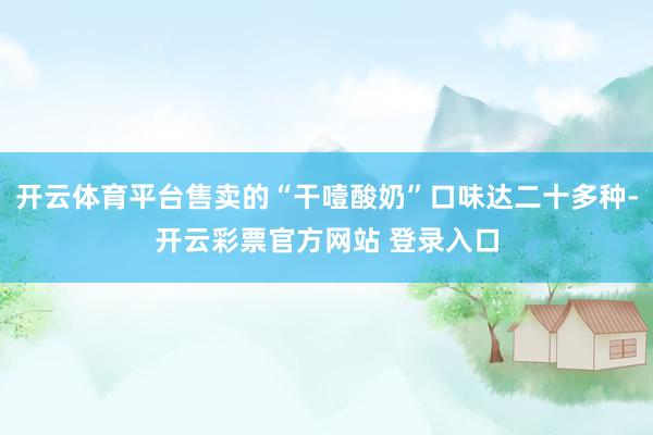开云体育平台售卖的“干噎酸奶”口味达二十多种-开云彩票官方网站 登录入口