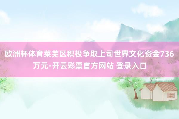 欧洲杯体育莱芜区积极争取上司世界文化资金736万元-开云彩票官方网站 登录入口
