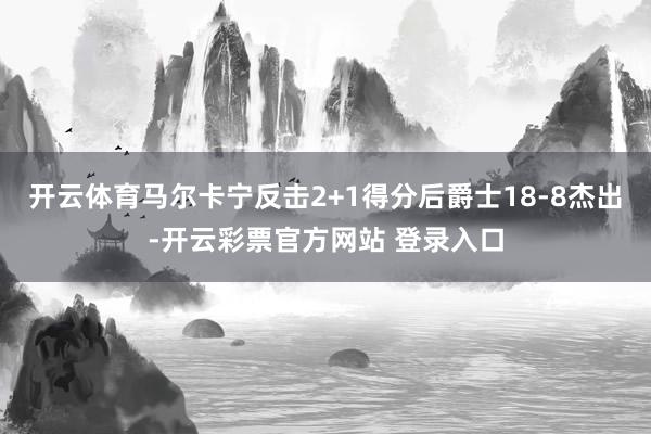 开云体育马尔卡宁反击2+1得分后爵士18-8杰出-开云彩票官方网站 登录入口