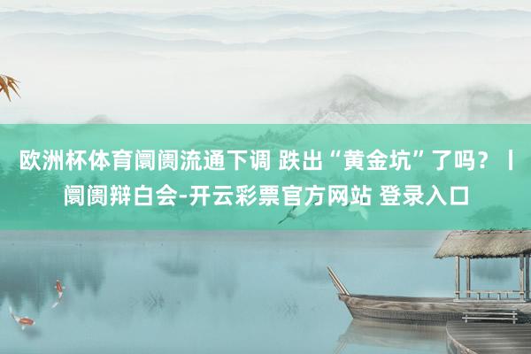 欧洲杯体育阛阓流通下调 跌出“黄金坑”了吗?丨阛阓辩白会-开云彩票官方网站 登录入口
