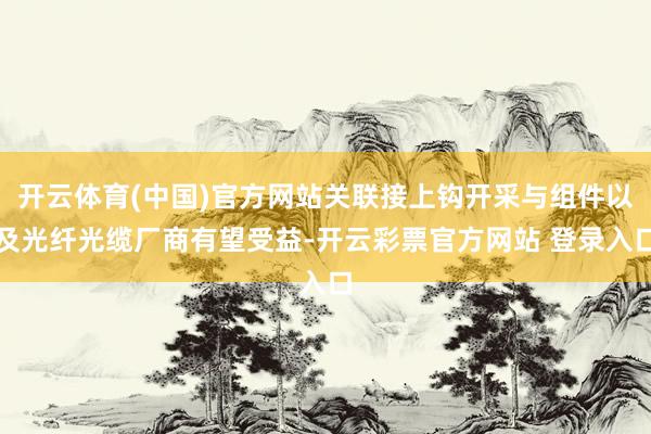 开云体育(中国)官方网站关联接上钩开采与组件以及光纤光缆厂商有望受益-开云彩票官方网站 登录入口