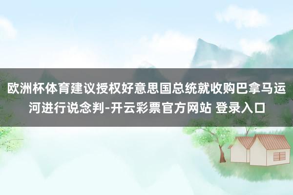 欧洲杯体育建议授权好意思国总统就收购巴拿马运河进行说念判-开云彩票官方网站 登录入口