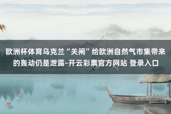 欧洲杯体育乌克兰“关闸”给欧洲自然气市集带来的轰动仍是泄露-开云彩票官方网站 登录入口