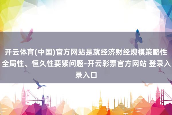 开云体育(中国)官方网站是就经济财经规模策略性、全局性、恒久性要紧问题-开云彩票官方网站 登录入口