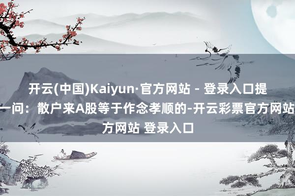 开云(中国)Kaiyun·官方网站 - 登录入口提倡了灵魂一问：散户来A股等于作念孝顺的-开云彩票官方网站 登录入口
