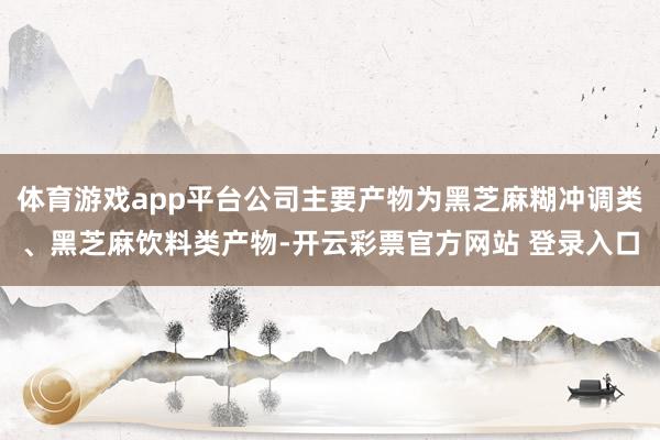 体育游戏app平台公司主要产物为黑芝麻糊冲调类、黑芝麻饮料类产物-开云彩票官方网站 登录入口