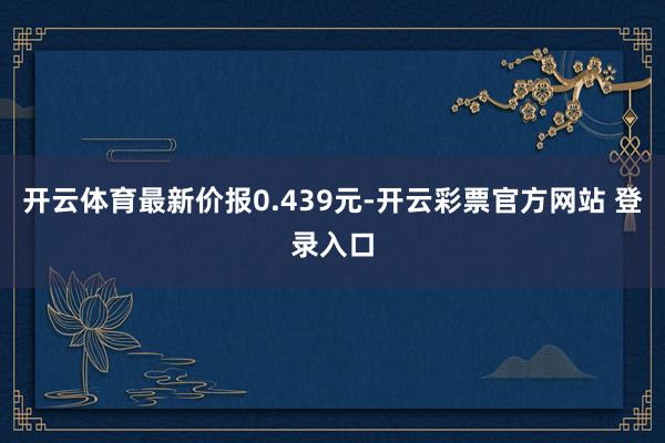 开云体育最新价报0.439元-开云彩票官方网站 登录入口