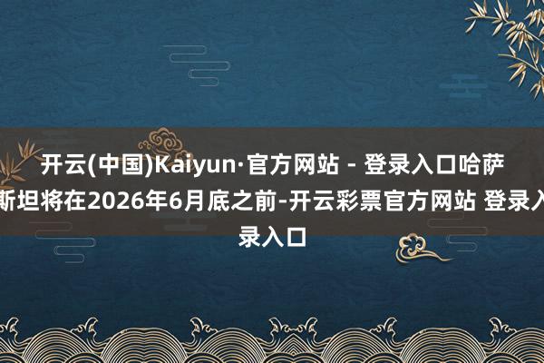 开云(中国)Kaiyun·官方网站 - 登录入口哈萨克斯坦将在2026年6月底之前-开云彩票官方网站 登录入口