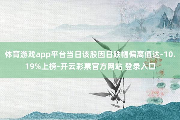 体育游戏app平台当日该股因日跌幅偏离值达-10.19%上榜-开云彩票官方网站 登录入口