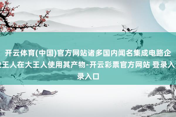 开云体育(中国)官方网站诸多国内闻名集成电路企业王人在大王人使用其产物-开云彩票官方网站 登录入口