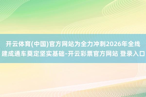 开云体育(中国)官方网站为全力冲刺2026年全线建成通车奠定坚实基础-开云彩票官方网站 登录入口