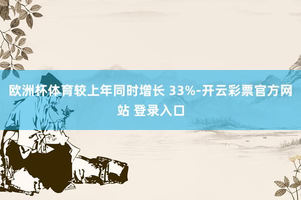 欧洲杯体育较上年同时增长 33%-开云彩票官方网站 登录入口