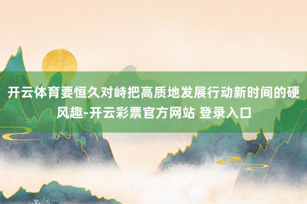 开云体育要恒久对峙把高质地发展行动新时间的硬风趣-开云彩票官方网站 登录入口