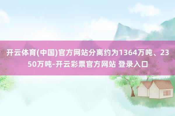 开云体育(中国)官方网站分离约为1364万吨、2350万吨-开云彩票官方网站 登录入口