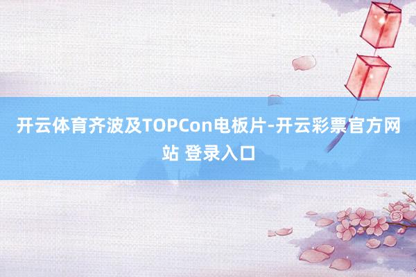 开云体育齐波及TOPCon电板片-开云彩票官方网站 登录入口