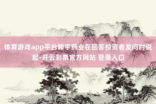 体育游戏app平台翰宇药业在回答投资者发问时说起-开云彩票官方网站 登录入口
