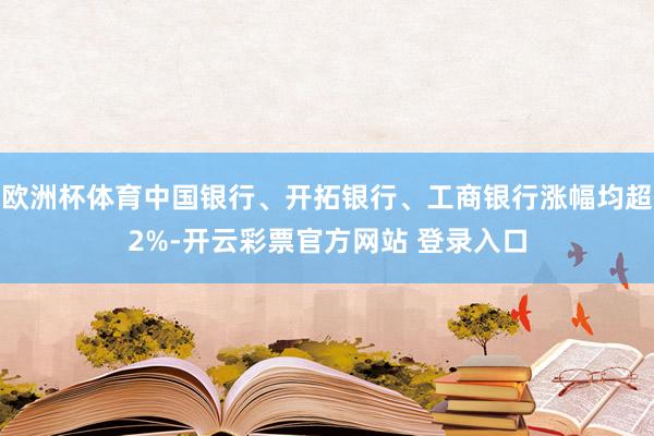 欧洲杯体育中国银行、开拓银行、工商银行涨幅均超2%-开云彩票官方网站 登录入口