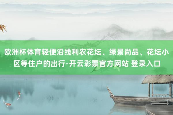 欧洲杯体育轻便沿线利农花坛、绿景尚品、花坛小区等住户的出行-开云彩票官方网站 登录入口