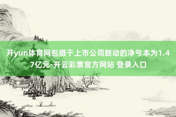 开yun体育网包摄于上市公司鼓动的净亏本为1.47亿元-开云彩票官方网站 登录入口