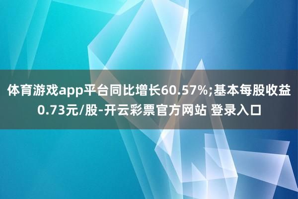体育游戏app平台同比增长60.57%;基本每股收益0.73元/股-开云彩票官方网站 登录入口