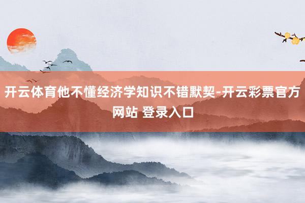 开云体育他不懂经济学知识不错默契-开云彩票官方网站 登录入口