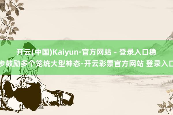 开云(中国)Kaiyun·官方网站 - 登录入口稳步鼓励多个笼统大型神态-开云彩票官方网站 登录入口